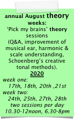 annual August theory weeks:
‘Pick my brains’ theory sessions
(Q&A, improvement of musical ear, harmonic & scale understanding, Schoenberg’s creative tonal methods).
2020
week one:
17th, 18th, 20th ,21st 
week two:
24th, 25th, 27th, 28th 
two sessions per day 10.30-12noon, 6.30-8pm